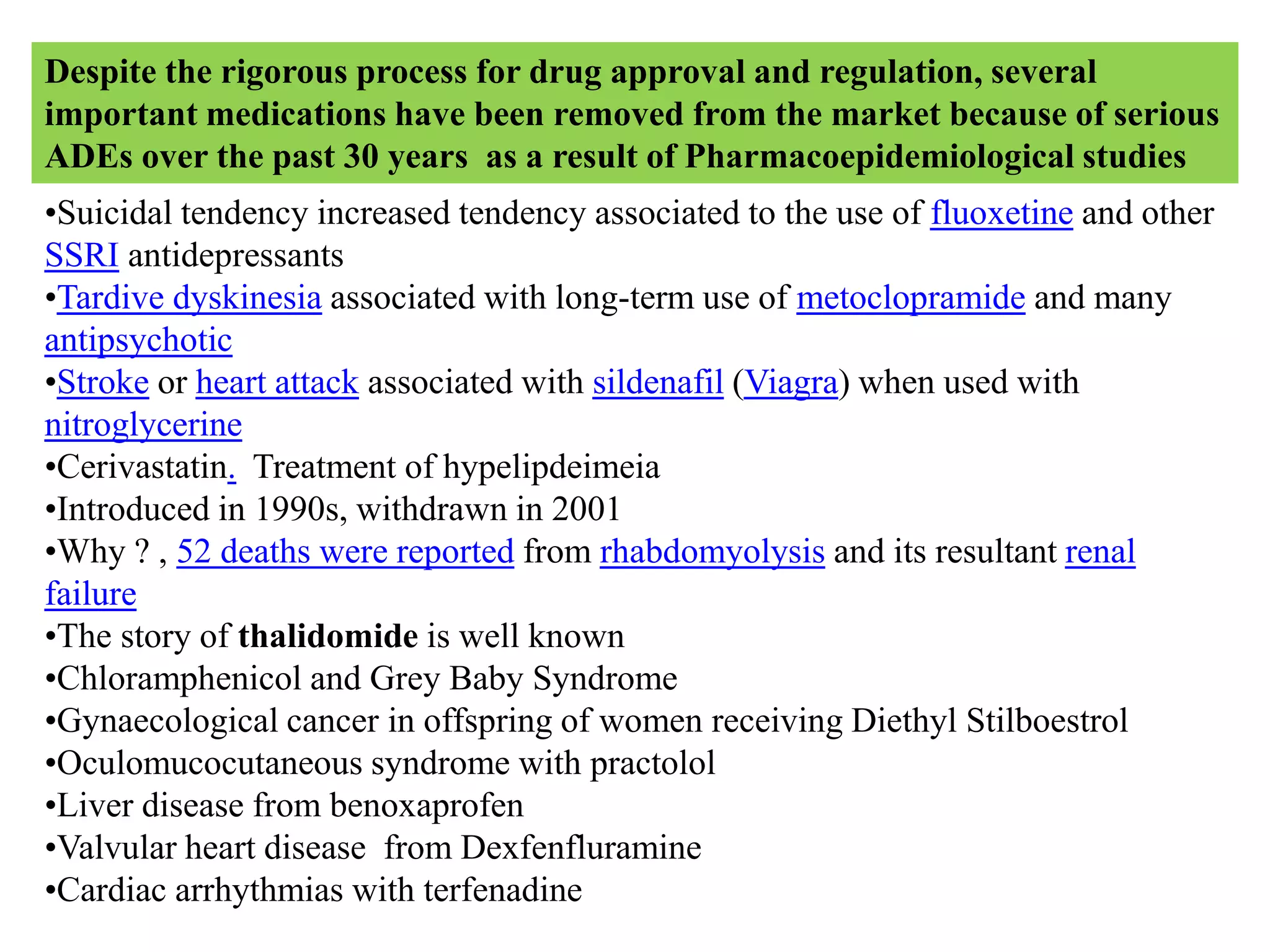 •Suicidal tendency increased tendency associated to the use of fluoxetine and other
SSRI antidepressants
•Tardive dyskinesia associated with long-term use of metoclopramide and many
antipsychotic
•Stroke or heart attack associated with sildenafil (Viagra) when used with
nitroglycerine
•Cerivastatin. Treatment of hypelipdeimeia
•Introduced in 1990s, withdrawn in 2001
•Why ? , 52 deaths were reported from rhabdomyolysis and its resultant renal
failure
•The story of thalidomide is well known
•Chloramphenicol and Grey Baby Syndrome
•Gynaecological cancer in offspring of women receiving Diethyl Stilboestrol
•Oculomucocutaneous syndrome with practolol
•Liver disease from benoxaprofen
•Valvular heart disease from Dexfenfluramine
•Cardiac arrhythmias with terfenadine
Despite the rigorous process for drug approval and regulation, several
important medications have been removed from the market because of serious
ADEs over the past 30 years as a result of Pharmacoepidemiological studies
 