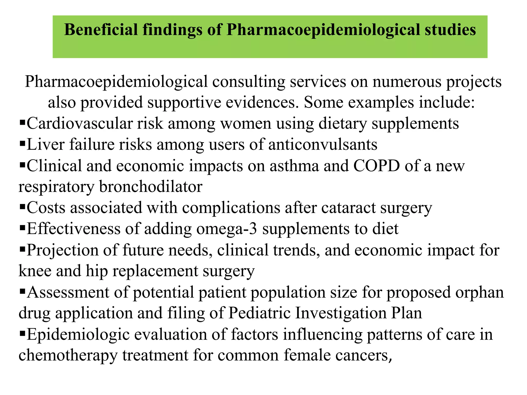 Pharmacoepidemiological consulting services on numerous projects
also provided supportive evidences. Some examples include:
Cardiovascular risk among women using dietary supplements
Liver failure risks among users of anticonvulsants
Clinical and economic impacts on asthma and COPD of a new
respiratory bronchodilator
Costs associated with complications after cataract surgery
Effectiveness of adding omega-3 supplements to diet
Projection of future needs, clinical trends, and economic impact for
knee and hip replacement surgery
Assessment of potential patient population size for proposed orphan
drug application and filing of Pediatric Investigation Plan
Epidemiologic evaluation of factors influencing patterns of care in
chemotherapy treatment for common female cancers,
Beneficial findings of Pharmacoepidemiological studies
 