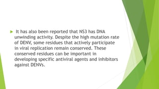  It has also been reported that NS3 has DNA 
unwinding activity. Despite the high mutation rate 
of DENV, some residues that actively participate 
in viral replication remain conserved. These 
conserved residues can be important in 
developing specific antiviral agents and inhibitors 
against DENVs. 
 