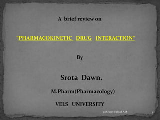 A brief review on
“PHARMACOKINETIC DRUG INTERACTION”
By
Srota Dawn.
M.Pharm(Pharmacology)
VELS UNIVERSITY
9/18/2013 3:28:28 AM 1
 