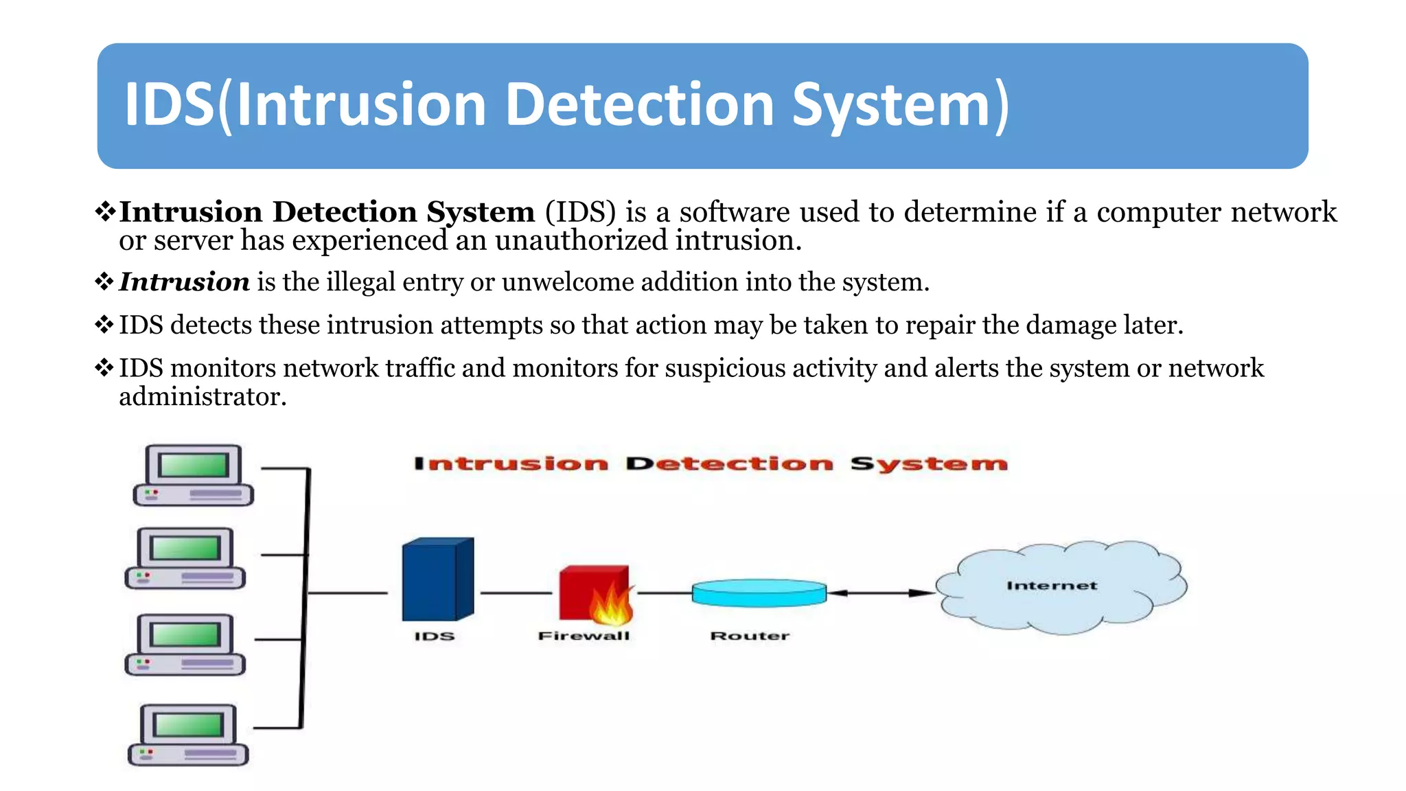 IDS(Intrusion Detection System)
Intrusion Detection System (IDS) is a software used to determine if a computer network
or server has experienced an unauthorized intrusion.
Intrusion is the illegal entry or unwelcome addition into the system.
IDS detects these intrusion attempts so that action may be taken to repair the damage later.
IDS monitors network traffic and monitors for suspicious activity and alerts the system or network
administrator.
 