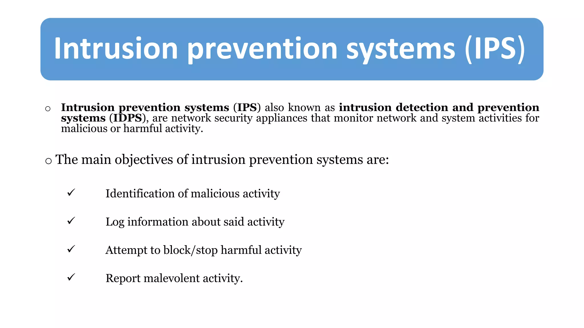 Intrusion prevention systems (IPS)
o Intrusion prevention systems (IPS) also known as intrusion detection and prevention
systems (IDPS), are network security appliances that monitor network and system activities for
malicious or harmful activity.
o The main objectives of intrusion prevention systems are:
 Identification of malicious activity
 Log information about said activity
 Attempt to block/stop harmful activity
 Report malevolent activity.
 