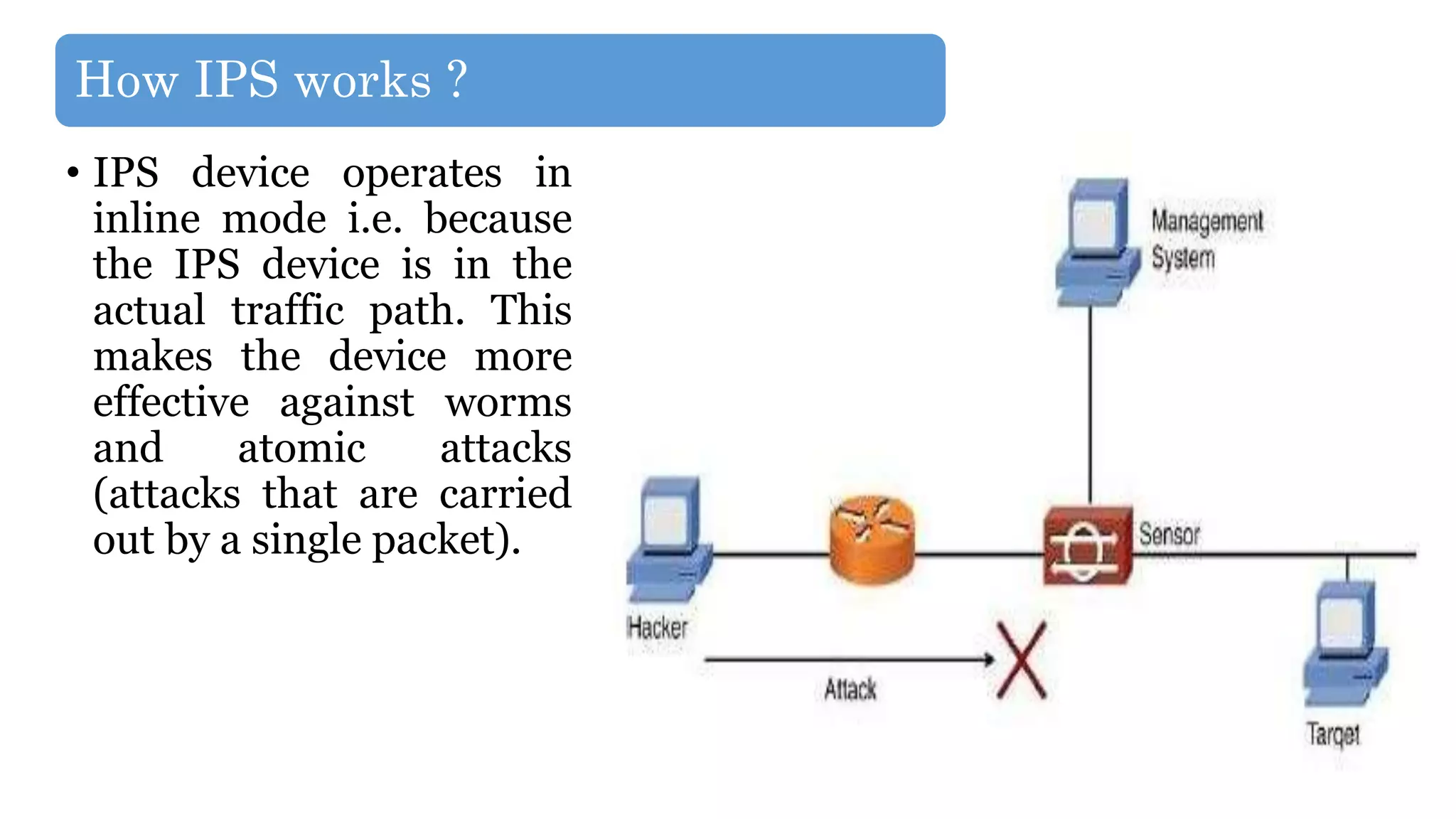 How IPS works ?
• IPS device operates in
inline mode i.e. because
the IPS device is in the
actual traffic path. This
makes the device more
effective against worms
and atomic attacks
(attacks that are carried
out by a single packet).
 