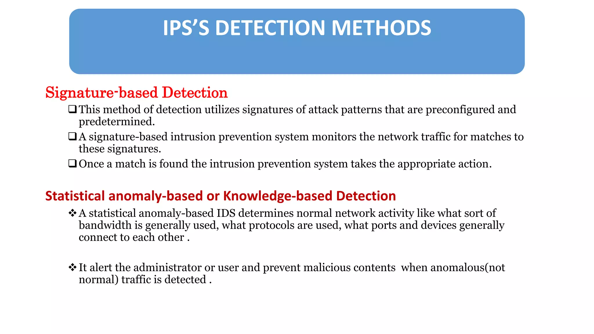 IPS’S DETECTION METHODS
Signature-based Detection
This method of detection utilizes signatures of attack patterns that are preconfigured and
predetermined.
A signature-based intrusion prevention system monitors the network traffic for matches to
these signatures.
Once a match is found the intrusion prevention system takes the appropriate action.
Statistical anomaly-based or Knowledge-based Detection
A statistical anomaly-based IDS determines normal network activity like what sort of
bandwidth is generally used, what protocols are used, what ports and devices generally
connect to each other .
It alert the administrator or user and prevent malicious contents when anomalous(not
normal) traffic is detected .
 