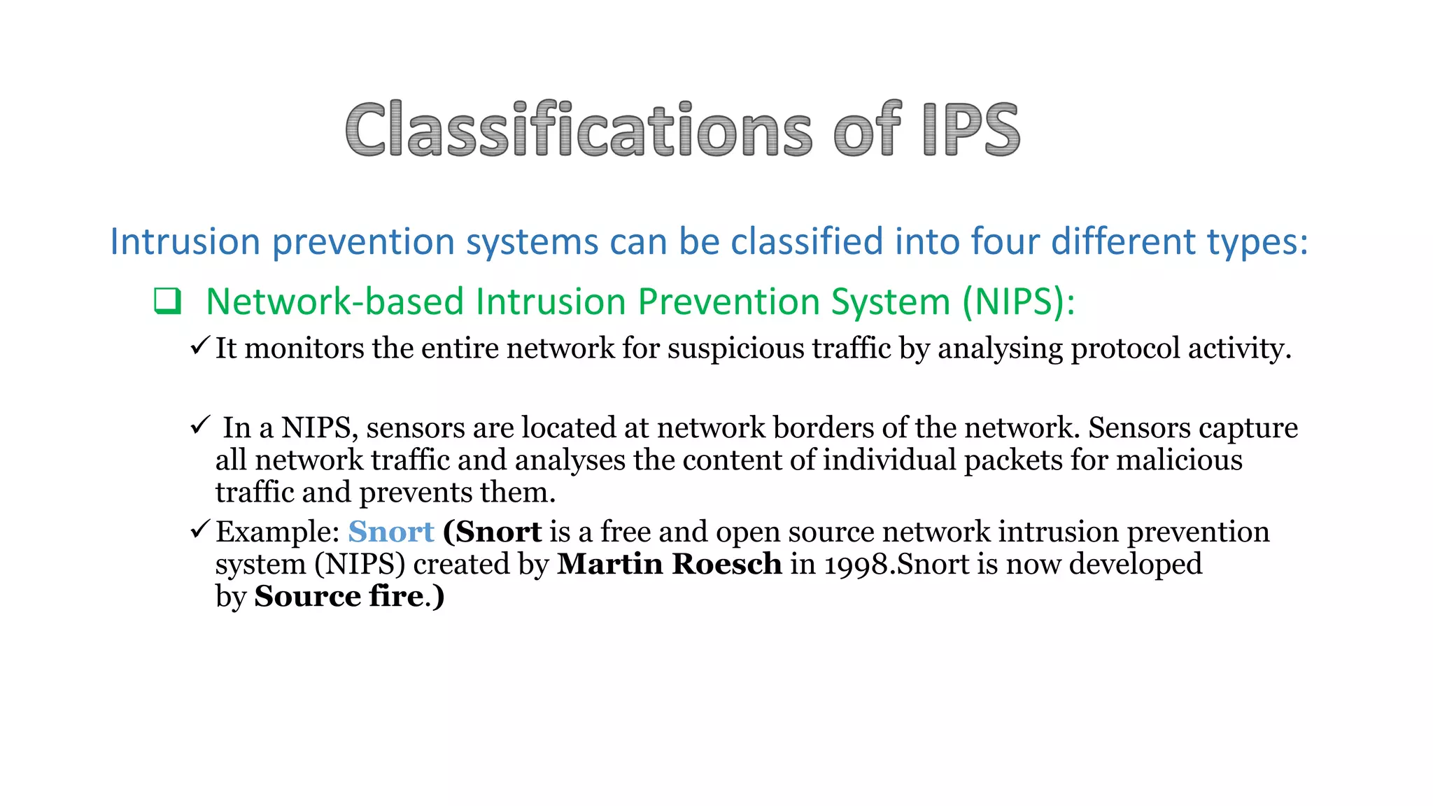 Intrusion prevention systems can be classified into four different types:
 Network-based Intrusion Prevention System (NIPS):
It monitors the entire network for suspicious traffic by analysing protocol activity.
 In a NIPS, sensors are located at network borders of the network. Sensors capture
all network traffic and analyses the content of individual packets for malicious
traffic and prevents them.
Example: Snort (Snort is a free and open source network intrusion prevention
system (NIPS) created by Martin Roesch in 1998.Snort is now developed
by Source fire.)
 