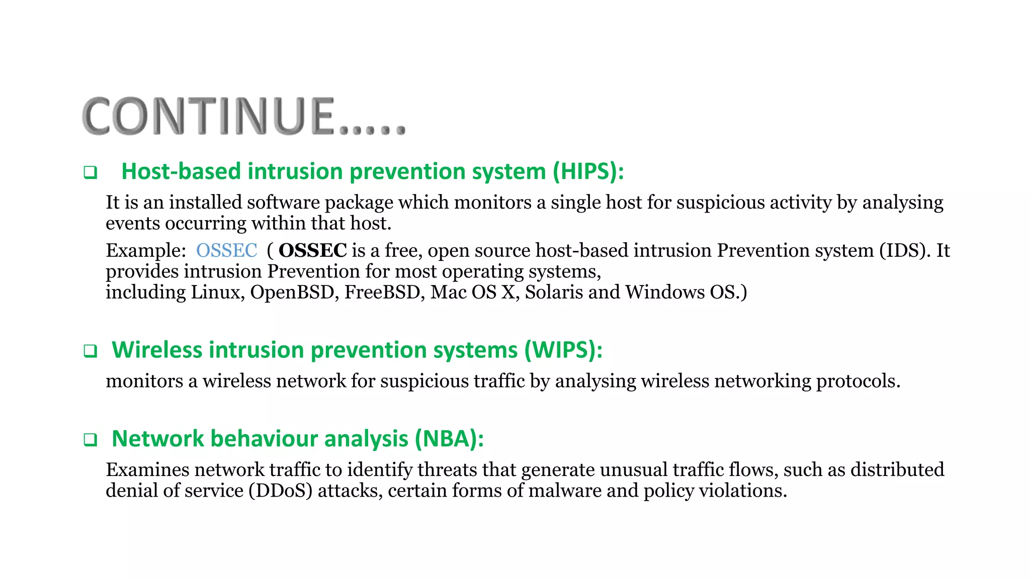  Host-based intrusion prevention system (HIPS):
It is an installed software package which monitors a single host for suspicious activity by analysing
events occurring within that host.
Example: OSSEC ( OSSEC is a free, open source host-based intrusion Prevention system (IDS). It
provides intrusion Prevention for most operating systems,
including Linux, OpenBSD, FreeBSD, Mac OS X, Solaris and Windows OS.)
 Wireless intrusion prevention systems (WIPS):
monitors a wireless network for suspicious traffic by analysing wireless networking protocols.
 Network behaviour analysis (NBA):
Examines network traffic to identify threats that generate unusual traffic flows, such as distributed
denial of service (DDoS) attacks, certain forms of malware and policy violations.
 