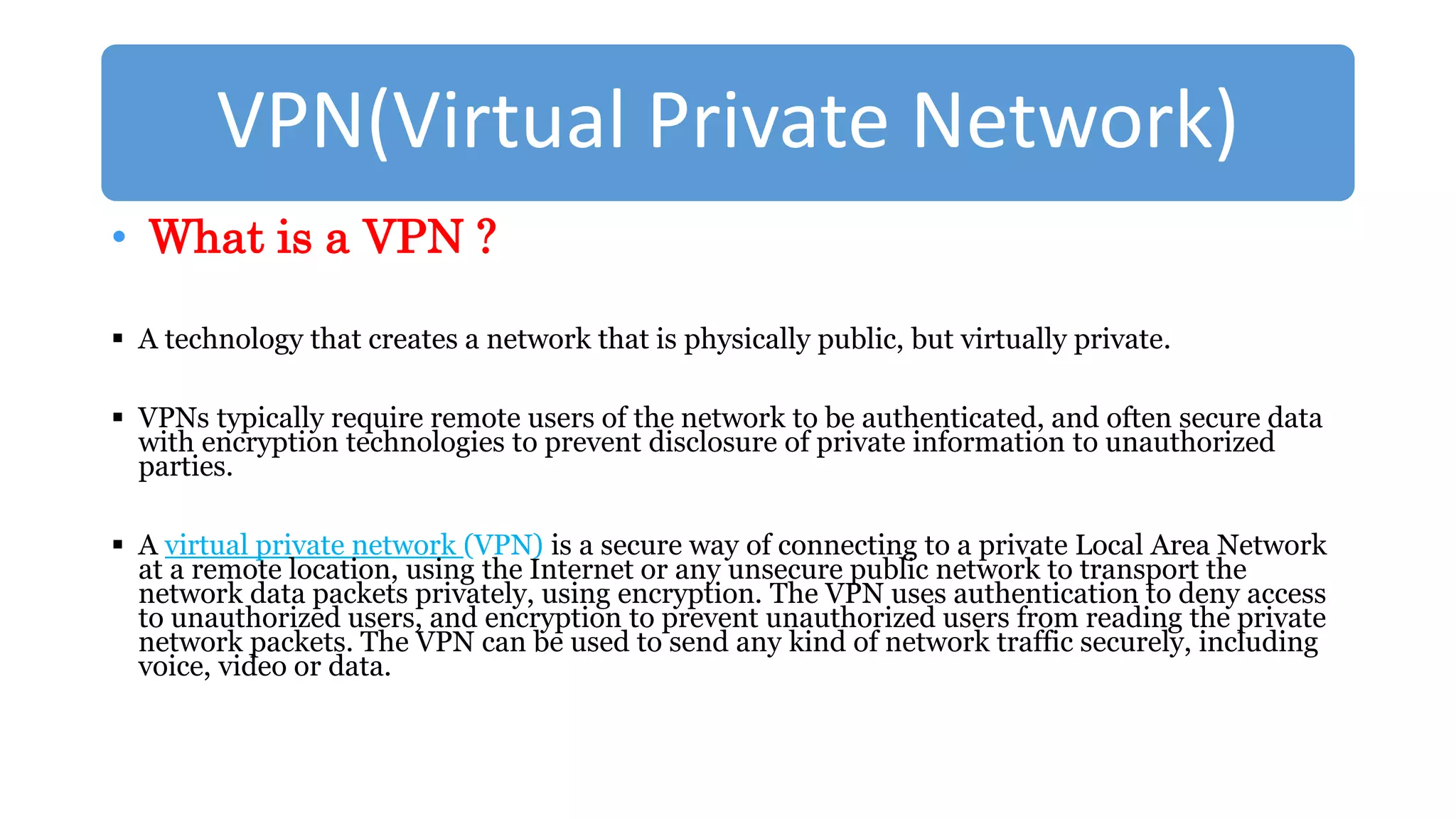 VPN(Virtual Private Network)
• What is a VPN ?
 A technology that creates a network that is physically public, but virtually private.
 VPNs typically require remote users of the network to be authenticated, and often secure data
with encryption technologies to prevent disclosure of private information to unauthorized
parties.
 A virtual private network (VPN) is a secure way of connecting to a private Local Area Network
at a remote location, using the Internet or any unsecure public network to transport the
network data packets privately, using encryption. The VPN uses authentication to deny access
to unauthorized users, and encryption to prevent unauthorized users from reading the private
network packets. The VPN can be used to send any kind of network traffic securely, including
voice, video or data.
 