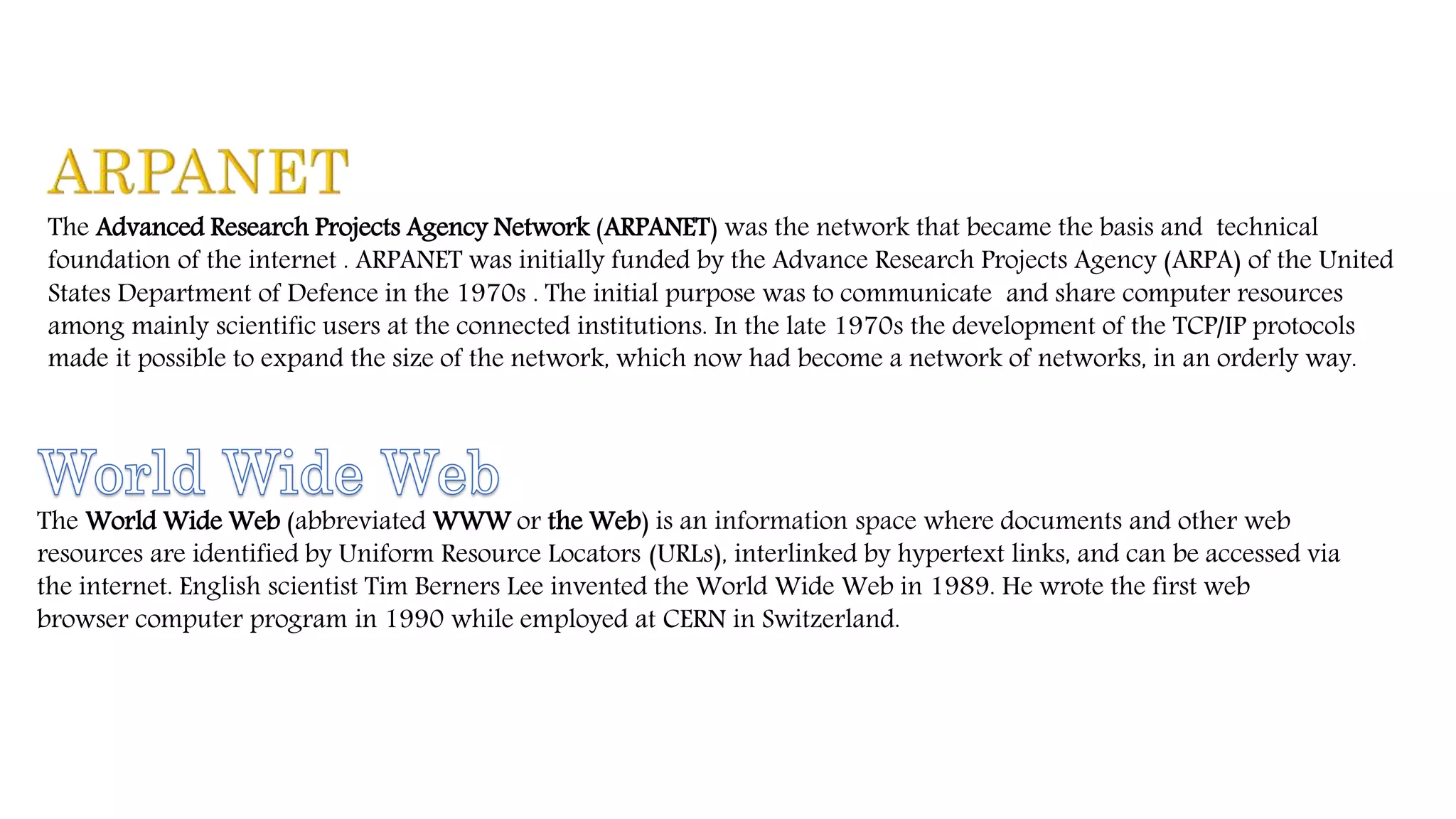 The Advanced Research Projects Agency Network (ARPANET) was the network that became the basis and technical
foundation of the internet . ARPANET was initially funded by the Advance Research Projects Agency (ARPA) of the United
States Department of Defence in the 1970s . The initial purpose was to communicate and share computer resources
among mainly scientific users at the connected institutions. In the late 1970s the development of the TCP/IP protocols
made it possible to expand the size of the network, which now had become a network of networks, in an orderly way.
The World Wide Web (abbreviated WWW or the Web) is an information space where documents and other web
resources are identified by Uniform Resource Locators (URLs), interlinked by hypertext links, and can be accessed via
the internet. English scientist Tim Berners Lee invented the World Wide Web in 1989. He wrote the first web
browser computer program in 1990 while employed at CERN in Switzerland.
 