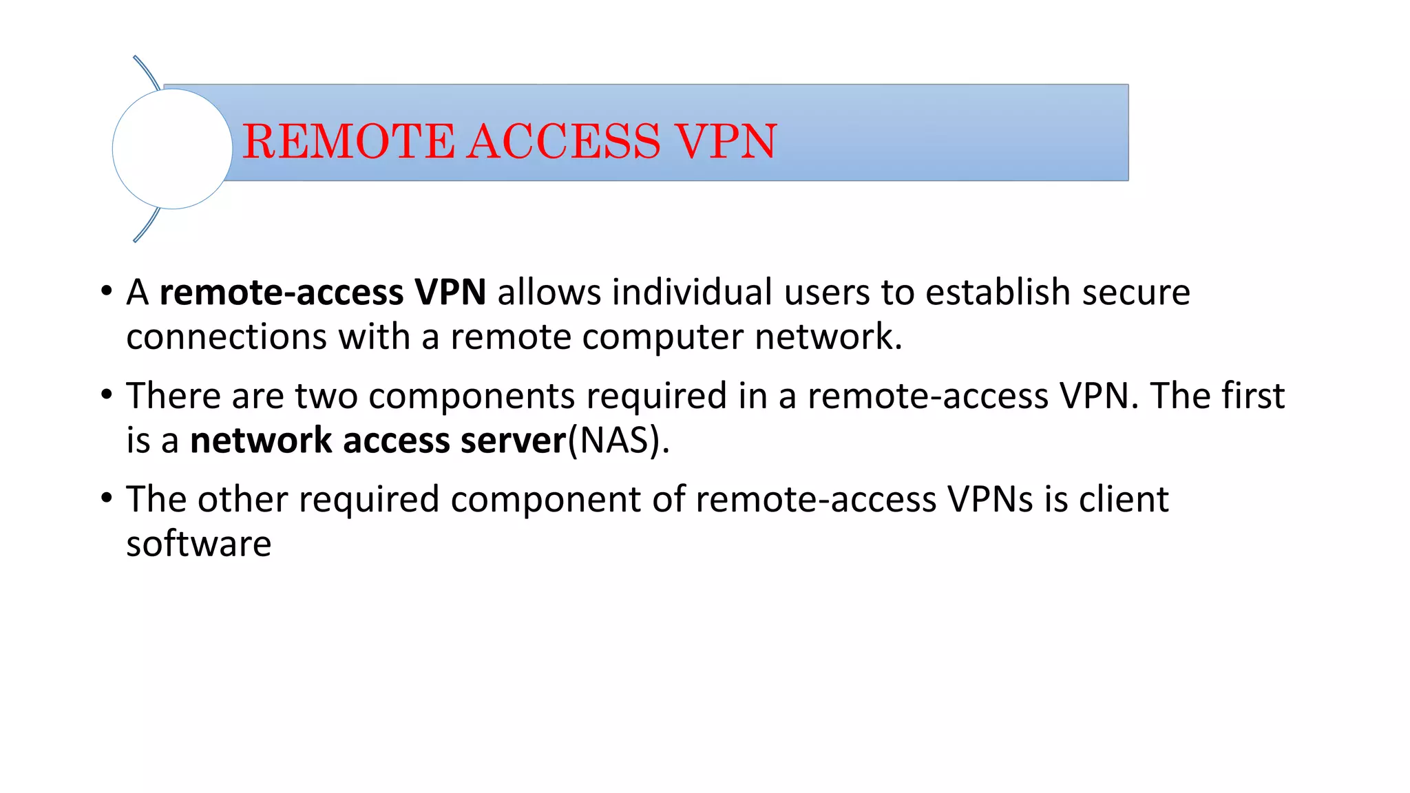REMOTE ACCESS VPN
• A remote-access VPN allows individual users to establish secure
connections with a remote computer network.
• There are two components required in a remote-access VPN. The first
is a network access server(NAS).
• The other required component of remote-access VPNs is client
software
 