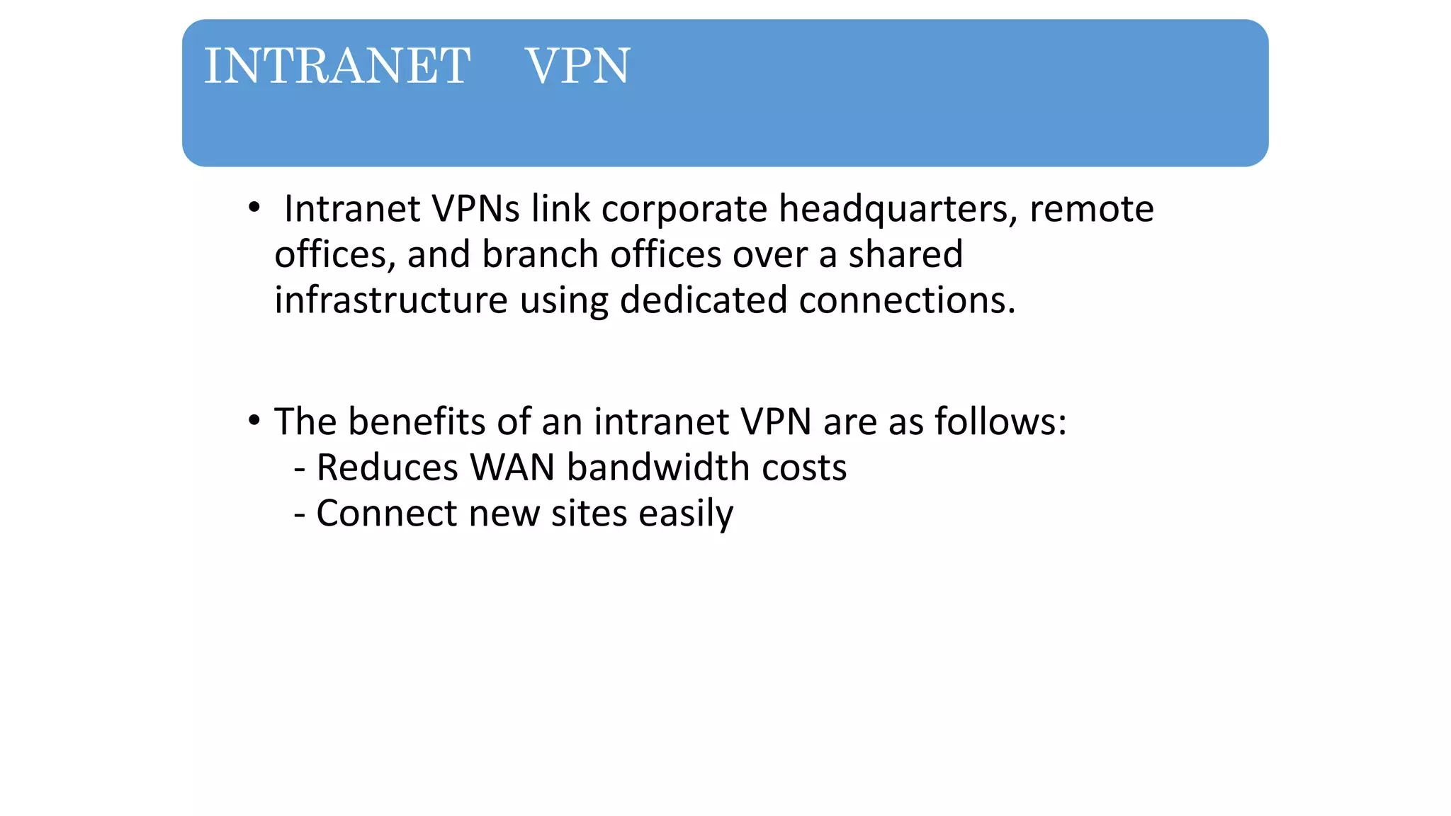 INTRANET VPN
• Intranet VPNs link corporate headquarters, remote
offices, and branch offices over a shared
infrastructure using dedicated connections.
• The benefits of an intranet VPN are as follows:
- Reduces WAN bandwidth costs
- Connect new sites easily
 
