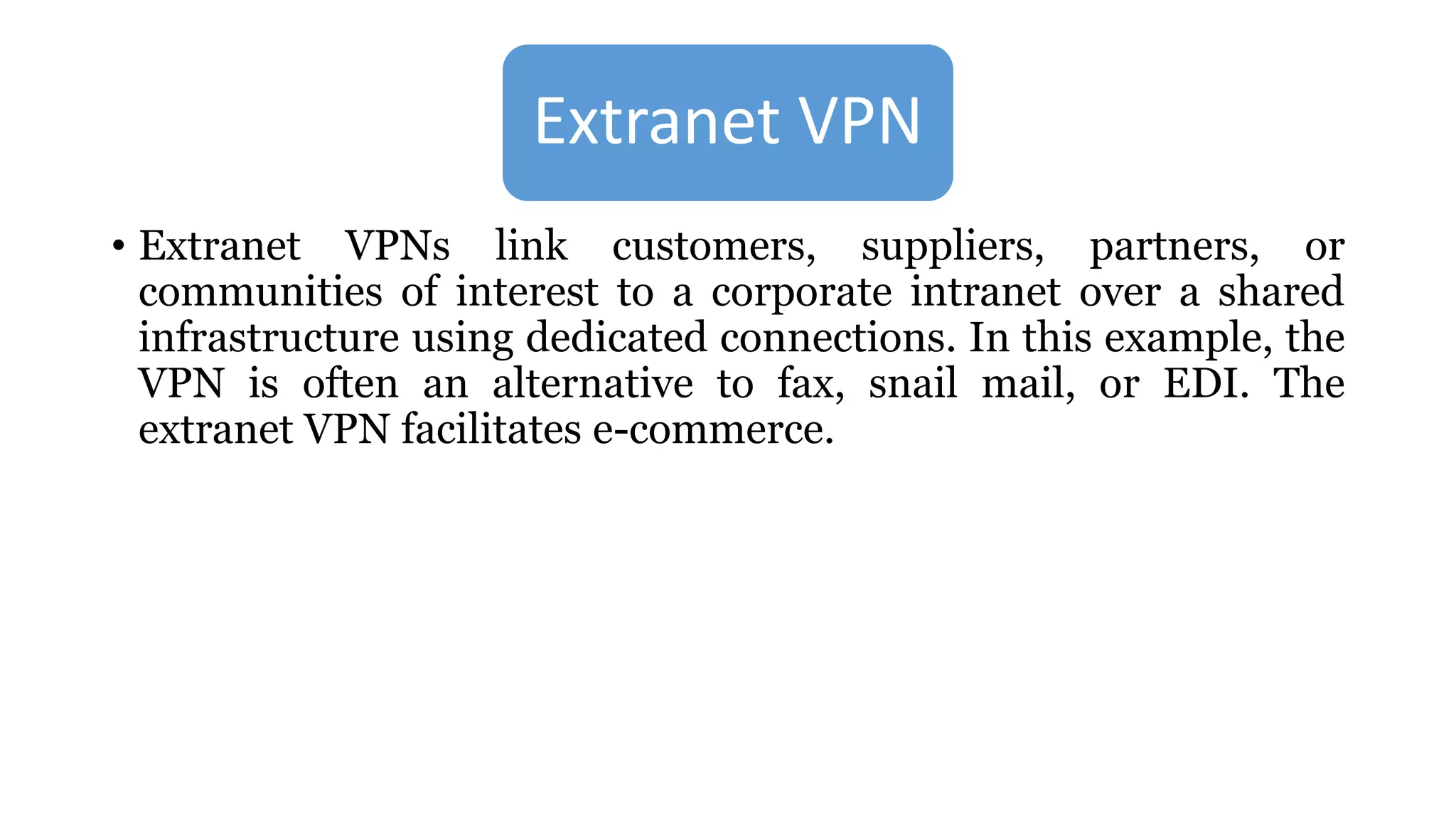 Extranet VPN
• Extranet VPNs link customers, suppliers, partners, or
communities of interest to a corporate intranet over a shared
infrastructure using dedicated connections. In this example, the
VPN is often an alternative to fax, snail mail, or EDI. The
extranet VPN facilitates e-commerce.
 