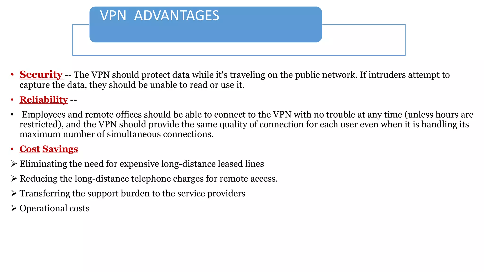 VPN ADVANTAGES
• Security -- The VPN should protect data while it's traveling on the public network. If intruders attempt to
capture the data, they should be unable to read or use it.
• Reliability --
• Employees and remote offices should be able to connect to the VPN with no trouble at any time (unless hours are
restricted), and the VPN should provide the same quality of connection for each user even when it is handling its
maximum number of simultaneous connections.
• Cost Savings
 Eliminating the need for expensive long-distance leased lines
 Reducing the long-distance telephone charges for remote access.
 Transferring the support burden to the service providers
 Operational costs
 