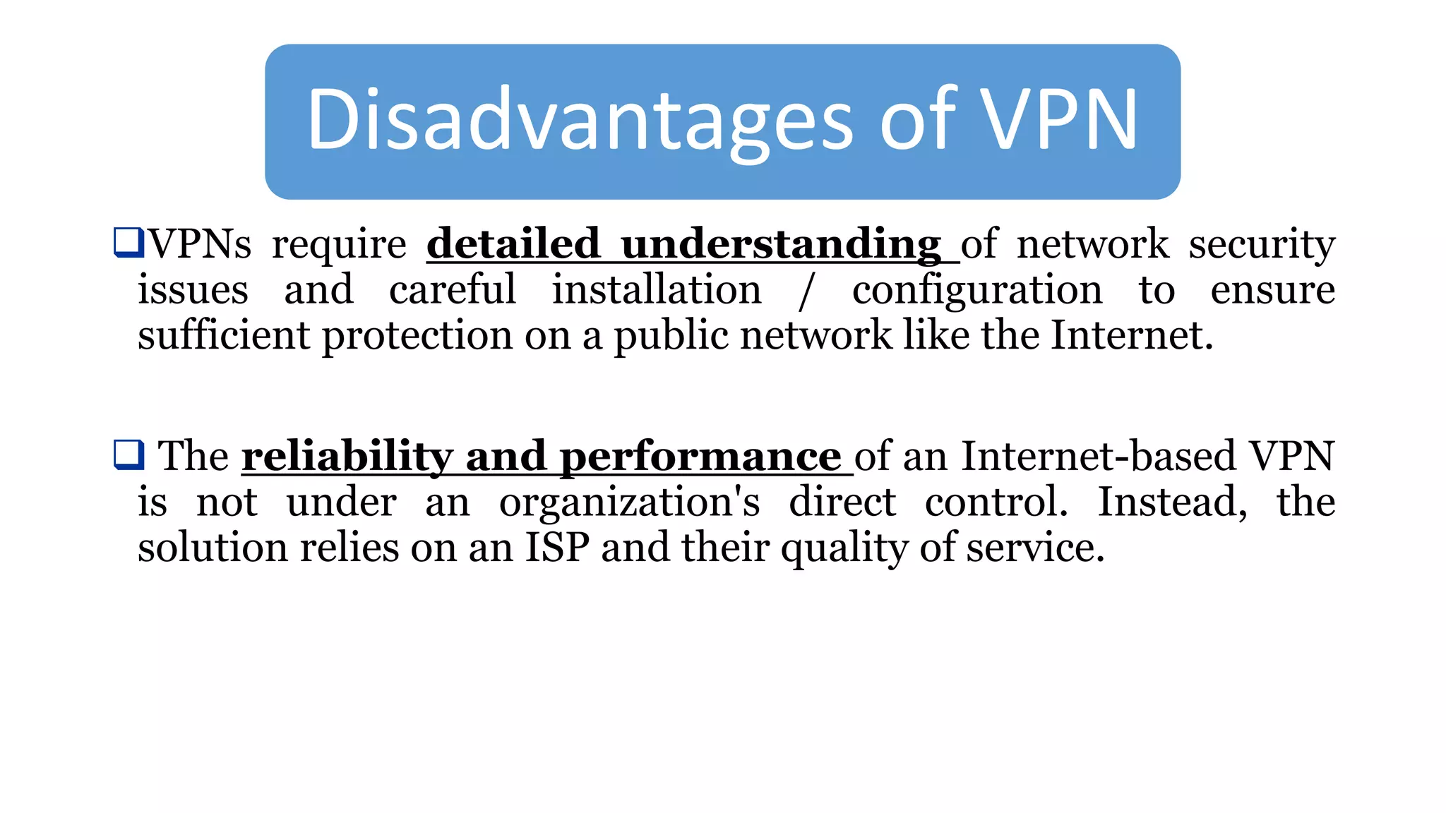 Disadvantages of VPN
VPNs require detailed understanding of network security
issues and careful installation / configuration to ensure
sufficient protection on a public network like the Internet.
 The reliability and performance of an Internet-based VPN
is not under an organization's direct control. Instead, the
solution relies on an ISP and their quality of service.
 