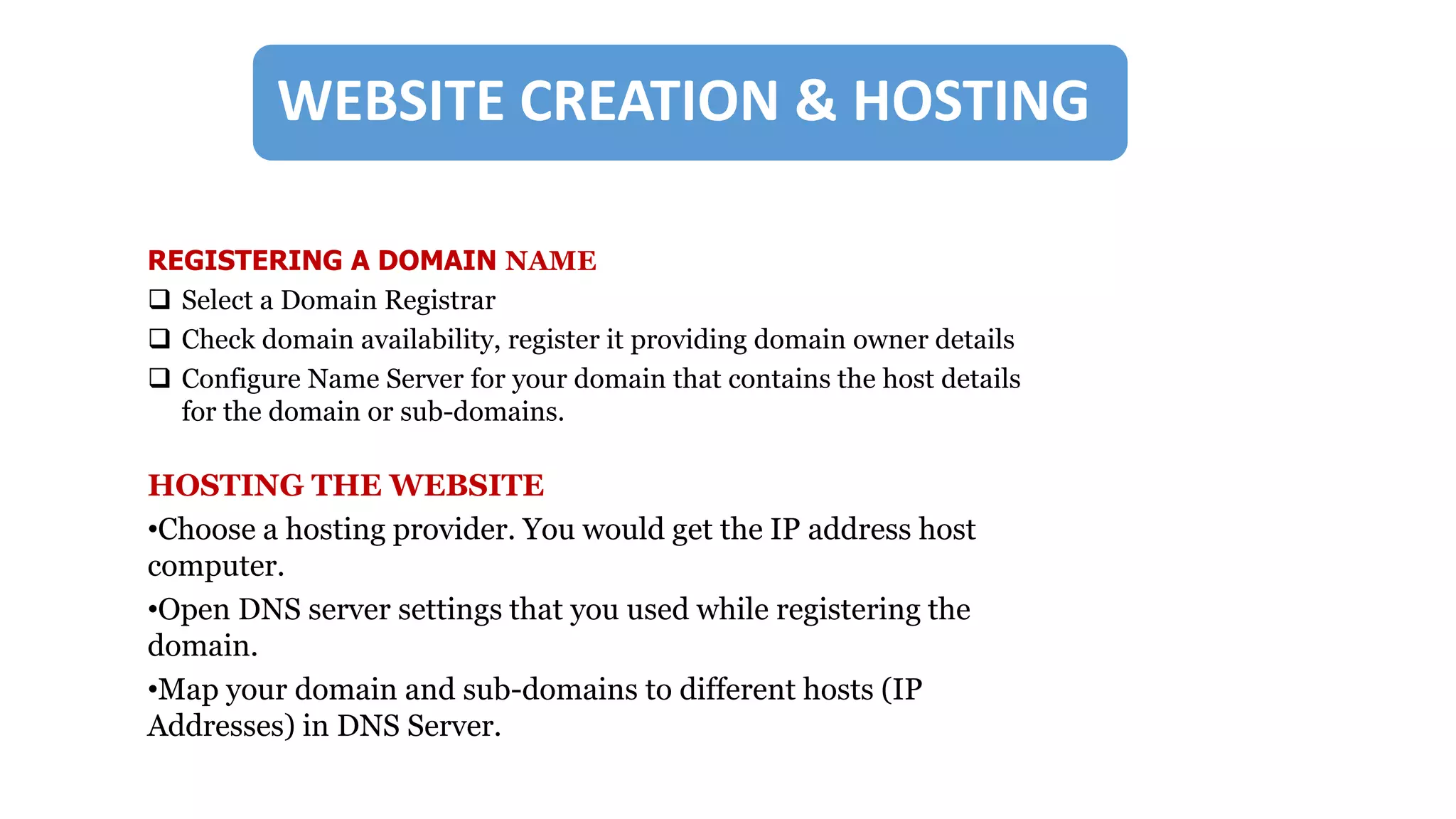 WEB CREATION & HOSTING
REGISTERING A DOMAIN NAME
 Select a Domain Registrar
 Check domain availability, register it providing domain owner details
 Configure Name Server for your domain that contains the host details
for the domain or sub-domains.
HOSTING THE WEBSITE
•Choose a hosting provider. You would get the IP address host
computer.
•Open DNS server settings that you used while registering the
domain.
•Map your domain and sub-domains to different hosts (IP
Addresses) in DNS Server.
WEBSITE CREATION & HOSTING
 
