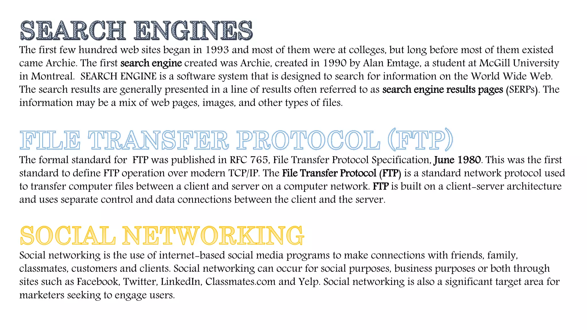 The first few hundred web sites began in 1993 and most of them were at colleges, but long before most of them existed
came Archie. The first search engine created was Archie, created in 1990 by Alan Emtage, a student at McGill University
in Montreal. SEARCH ENGINE is a software system that is designed to search for information on the World Wide Web.
The search results are generally presented in a line of results often referred to as search engine results pages (SERPs). The
information may be a mix of web pages, images, and other types of files.
The formal standard for FTP was published in RFC 765, File Transfer Protocol Specification, June 1980. This was the first
standard to define FTP operation over modern TCP/IP. The File Transfer Protocol (FTP) is a standard network protocol used
to transfer computer files between a client and server on a computer network. FTP is built on a client-server architecture
and uses separate control and data connections between the client and the server.
Social networking is the use of internet-based social media programs to make connections with friends, family,
classmates, customers and clients. Social networking can occur for social purposes, business purposes or both through
sites such as Facebook, Twitter, LinkedIn, Classmates.com and Yelp. Social networking is also a significant target area for
marketers seeking to engage users.
 