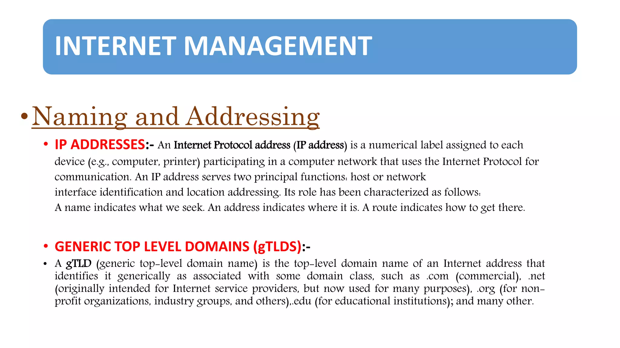 INTERNET MANAGEMENT
•Naming and Addressing
• IP ADDRESSES:- An Internet Protocol address (IP address) is a numerical label assigned to each
device (e.g., computer, printer) participating in a computer network that uses the Internet Protocol for
communication. An IP address serves two principal functions: host or network
interface identification and location addressing. Its role has been characterized as follows:
A name indicates what we seek. An address indicates where it is. A route indicates how to get there.
• GENERIC TOP LEVEL DOMAINS (gTLDS):-
• A gTLD (generic top-level domain name) is the top-level domain name of an Internet address that
identifies it generically as associated with some domain class, such as .com (commercial), .net
(originally intended for Internet service providers, but now used for many purposes), .org (for non-
profit organizations, industry groups, and others),.edu (for educational institutions); and many other.
 