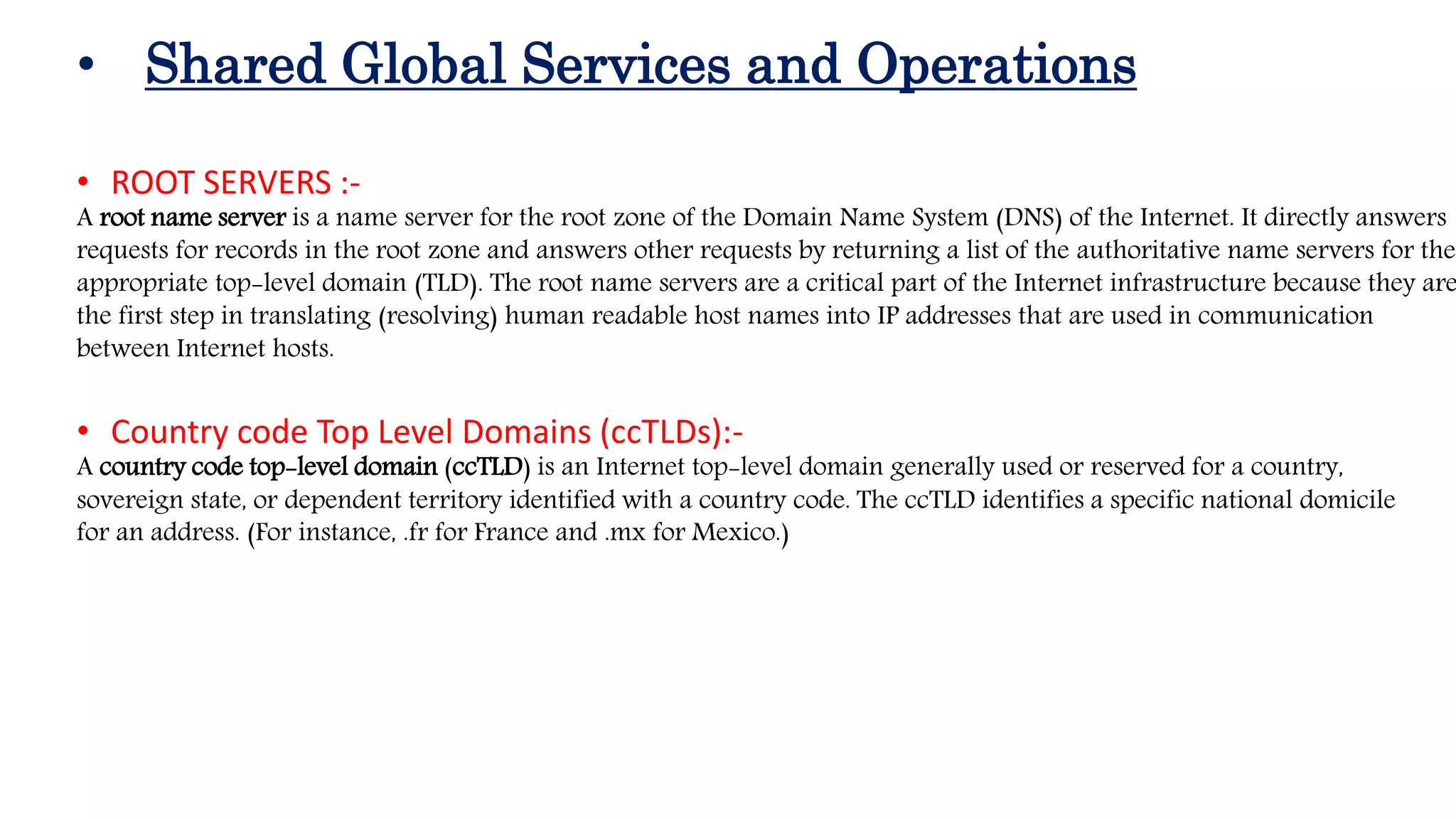 • Shared Global Services and Operations
• ROOT SERVERS :-
A root name server is a name server for the root zone of the Domain Name System (DNS) of the Internet. It directly answers
requests for records in the root zone and answers other requests by returning a list of the authoritative name servers for the
appropriate top-level domain (TLD). The root name servers are a critical part of the Internet infrastructure because they are
the first step in translating (resolving) human readable host names into IP addresses that are used in communication
between Internet hosts.
• Country code Top Level Domains (ccTLDs):-
A country code top-level domain (ccTLD) is an Internet top-level domain generally used or reserved for a country,
sovereign state, or dependent territory identified with a country code. The ccTLD identifies a specific national domicile
for an address. (For instance, .fr for France and .mx for Mexico.)
 