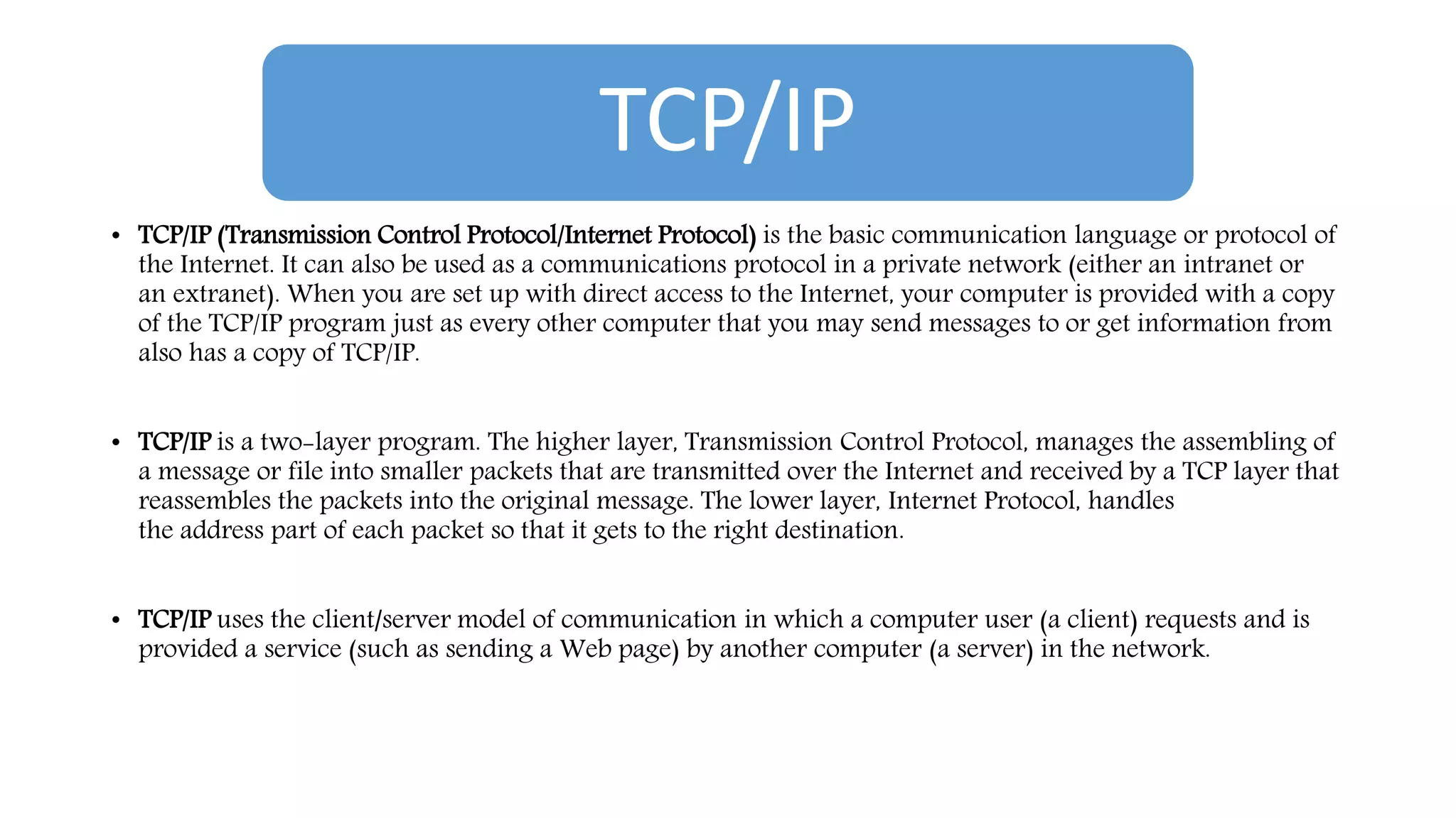 TCP/IP
• TCP/IP (Transmission Control Protocol/Internet Protocol) is the basic communication language or protocol of
the Internet. It can also be used as a communications protocol in a private network (either an intranet or
an extranet). When you are set up with direct access to the Internet, your computer is provided with a copy
of the TCP/IP program just as every other computer that you may send messages to or get information from
also has a copy of TCP/IP.
• TCP/IP is a two-layer program. The higher layer, Transmission Control Protocol, manages the assembling of
a message or file into smaller packets that are transmitted over the Internet and received by a TCP layer that
reassembles the packets into the original message. The lower layer, Internet Protocol, handles
the address part of each packet so that it gets to the right destination.
• TCP/IP uses the client/server model of communication in which a computer user (a client) requests and is
provided a service (such as sending a Web page) by another computer (a server) in the network.
 