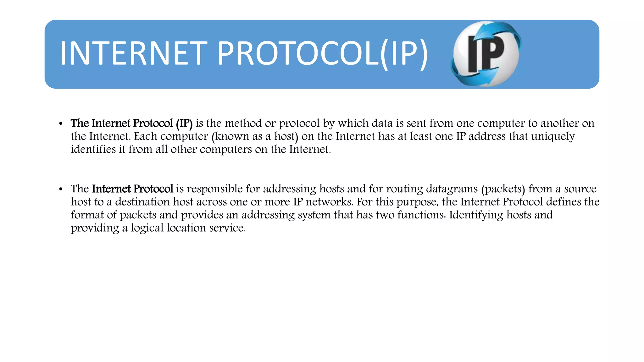 INTERNET PROTOCOL(IP)
• The Internet Protocol (IP) is the method or protocol by which data is sent from one computer to another on
the Internet. Each computer (known as a host) on the Internet has at least one IP address that uniquely
identifies it from all other computers on the Internet.
• The Internet Protocol is responsible for addressing hosts and for routing datagrams (packets) from a source
host to a destination host across one or more IP networks. For this purpose, the Internet Protocol defines the
format of packets and provides an addressing system that has two functions: Identifying hosts and
providing a logical location service.
 