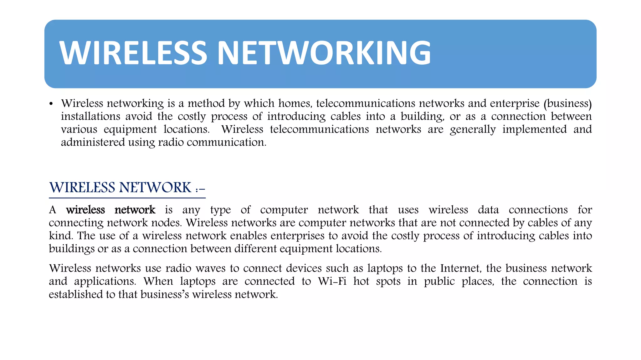 WIRELESS NETWORKING
• Wireless networking is a method by which homes, telecommunications networks and enterprise (business)
installations avoid the costly process of introducing cables into a building, or as a connection between
various equipment locations. Wireless telecommunications networks are generally implemented and
administered using radio communication.
WIRELESS NETWORK :-
A wireless network is any type of computer network that uses wireless data connections for
connecting network nodes. Wireless networks are computer networks that are not connected by cables of any
kind. The use of a wireless network enables enterprises to avoid the costly process of introducing cables into
buildings or as a connection between different equipment locations.
Wireless networks use radio waves to connect devices such as laptops to the Internet, the business network
and applications. When laptops are connected to Wi-Fi hot spots in public places, the connection is
established to that business’s wireless network.
 