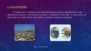 1.3 SOLID WASTE:-
A "solid waste" is defined as any discarded material that is abandoned by being
disposed of, burned or incinerated, recycled or considered "waste-like." A solid waste can
physically be a solid, liquid, semi-solid, or container of gaseous material.
Fig:- 1.3 solid waste
 