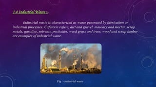 1.4 Industrial Waste :-
Industrial waste is characterized as waste generated by fabrication or
industrial processes. Cafeteria refuse, dirt and gravel, masonry and mortar, scrap
metals, gasoline, solvents, pesticides, weed grass and trees, wood and scrap lumber
are examples of industrial waste.
Fig :- industrial waste
 