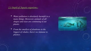 2.1 Depth of Aquatic organisms:-
 Water pollution is absolutely harmful to a
many things. Moreover, animals of all
shapes and sizes are continuing to eat
plastic.
 From the smallest of planktons to the
biggest of whales, there’s no immune to
plastics.
 