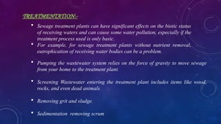 TREATMENTATION:-
 Pumping the wastewater system relies on the force of gravity to move sewage
from your home to the treatment plant.
 Screening Wastewater entering the treatment plant includes items like wood,
rocks, and even dead animals.
 Removing grit and sludge.
 Sedimentation removing scrum
 Sewage treatment plants can have significant effects on the biotic status
of receiving waters and can cause some water pollution, especially if the
treatment process used is only basic.
 For example, for sewage treatment plants without nutrient removal,
eutrophication of receiving water bodies can be a problem.
 