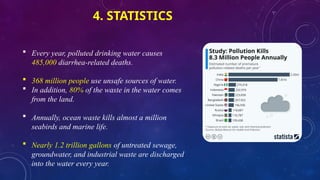 4. STATISTICS
 Every year, polluted drinking water causes
485,000 diarrhea-related deaths.
 368 million people use unsafe sources of water.
 In addition, 80% of the waste in the water comes
from the land.
 Annually, ocean waste kills almost a million
seabirds and marine life.
 Nearly 1.2 trillion gallons of untreated sewage,
groundwater, and industrial waste are discharged
into the water every year.
 