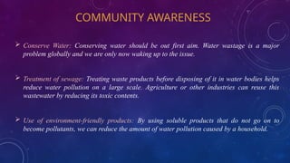 COMMUNITY AWARENESS
 Conserve Water: Conserving water should be out first aim. Water wastage is a major
problem globally and we are only now waking up to the issue.
 Treatment of sewage: Treating waste products before disposing of it in water bodies helps
reduce water pollution on a large scale. Agriculture or other industries can reuse this
wastewater by reducing its toxic contents.
 Use of environment-friendly products: By using soluble products that do not go on to
become pollutants, we can reduce the amount of water pollution caused by a household.
 