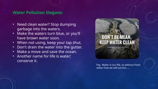 Water Pollution Slogans:
• Need clean water? Stop dumping
garbage into the waters.
• Make the waters turn blue, or you'll
have brown water soon.
• When not using, keep your tap shut.
• Don't drain the water into the gutter.
• Make a move and save the ocean.
• Another name for life is water;
conserve it.
Fig:- Water is our life, so without fresh
water how we will survive……
 