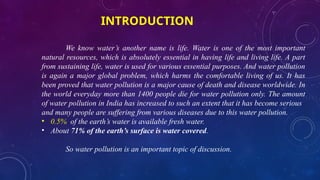INTRODUCTION
We know water’s another name is life. Water is one of the most important
natural resources, which is absolutely essential in having life and living life. A part
from sustaining life, water is used for various essential purposes. And water pollution
is again a major global problem, which harms the comfortable living of us. It has
been proved that water pollution is a major cause of death and disease worldwide. In
the world everyday more than 1400 people die for water pollution only. The amount
of water pollution in India has increased to such an extent that it has become serious
and many people are suffering from various diseases due to this water pollution.
• 0.5% of the earth’s water is available fresh water.
• About 71% of the earth’s surface is water covered.
So water pollution is an important topic of discussion.
 