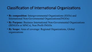 Classification of International Organizations
• By composition: Intergovernmental Organizations (IGOs) and
International Non-Governmental Organizations(INGOs)
• By Purpose: Business International Non-Governmental Organizations
(BINGOs or MNCs), Non Profit INGOs
• By Scope: Area of coverage: Regional Organizations, Global
organizations
 