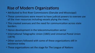 Rise of Modern Organizations
• Attributed to first River Commissions (Danube and Mississippi)
• These commissions were meant to have judicial powers to oversee use
of the river resources including vessels plying the rivers.
• This created avenues and the need for communication across state
borders.
• Hence development in the telecommunication sector
• International Telegraphic Union (1865) and Universal Postal Union
(1874)
• Other sectors followed with some of these organizations still in
existence today
• These organizations set the stage for The League of Nations
 