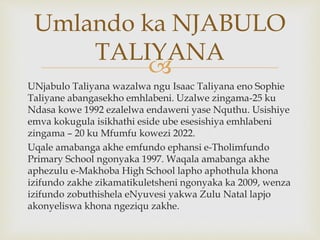 
UNjabulo Taliyana wazalwa ngu Isaac Taliyana eno Sophie
Taliyane abangasekho emhlabeni. Uzalwe zingama-25 ku
Ndasa kowe 1992 ezalelwa endaweni yase Nquthu. Usishiye
emva kokugula isikhathi eside ube esesishiya emhlabeni
zingama – 20 ku Mfumfu kowezi 2022.
Uqale amabanga akhe emfundo ephansi e-Tholimfundo
Primary School ngonyaka 1997. Waqala amabanga akhe
aphezulu e-Makhoba High School lapho aphothula khona
izifundo zakhe zikamatikuletsheni ngonyaka ka 2009, wenza
izifundo zobuthishela eNyuvesi yakwa Zulu Natal lapjo
akonyeliswa khona ngeziqu zakhe.
Umlando ka NJABULO
TALIYANA
 