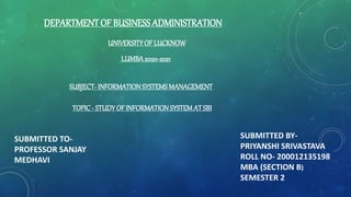 DEPARTMENT OF BUSINESS ADMINISTRATION
UNIVERSITYOF LUCKNOW
SUBMITTED TO-
PROFESSOR SANJAY
MEDHAVI
SUBJECT- INFORMATIONSYSTEMS MANAGEMENT
TOPIC- STUDYOF INFORMATIONSYSTEMATSBI
LUMBA2020-2021
SUBMITTED BY-
PRIYANSHI SRIVASTAVA
ROLL NO- 200012135198
MBA (SECTION B)
SEMESTER 2
 