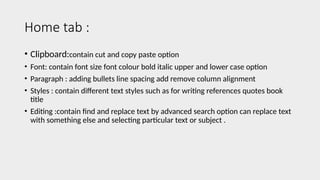 Home tab :
• Clipboard:contain cut and copy paste option
• Font: contain font size font colour bold italic upper and lower case option
• Paragraph : adding bullets line spacing add remove column alignment
• Styles : contain different text styles such as for writing references quotes book
title
• Editing :contain find and replace text by advanced search option can replace text
with something else and selecting particular text or subject .
 