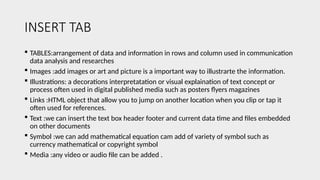 INSERT TAB
 TABLES:arrangement of data and information in rows and column used in communication
data analysis and researches
 Images :add images or art and picture is a important way to illustrarte the information.
 Illustrations: a decorations interpretatation or visual explaination of text concept or
process often used in digital published media such as posters flyers magazines
 Links :HTML object that allow you to jump on another location when you clip or tap it
often used for references.
 Text :we can insert the text box header footer and current data time and files embedded
on other documents
 Symbol :we can add mathematical equation cam add of variety of symbol such as
currency mathematical or copyright symbol
 Media :any video or audio file can be added .
 