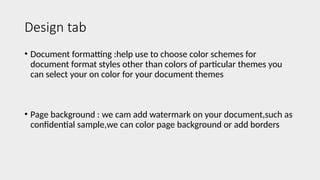 Design tab
• Document formatting :help use to choose color schemes for
document format styles other than colors of particular themes you
can select your on color for your document themes
• Page background : we cam add watermark on your document,such as
confidential sample,we can color page background or add borders
 