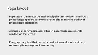 Page layout
• Page setup : parameter defined to help the user to determine how a
printed page appears.parametrs are the size or margins quality of
printed page orientation
• Arrange : all command places all open documents in a separate
window on the screen
• Paragraph :any text that end with hard return and you insert hard
return anytime you press the enter key
 