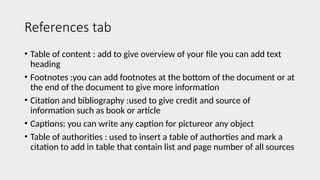 References tab
• Table of content : add to give overview of your file you can add text
heading
• Footnotes :you can add footnotes at the bottom of the document or at
the end of the document to give more information
• Citation and bibliography :used to give credit and source of
information such as book or article
• Captions: you can write any caption for pictureor any object
• Table of authorities : used to insert a table of authorties and mark a
citation to add in table that contain list and page number of all sources
 
