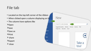 File tab
• Located on the top left corner of the ribbon
• When clicked open a column displaying on the left
• The column have options like
Open
Save
Save as
Print
share
Export
close
 