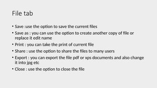 File tab
• Save :use the option to save the current files
• Save as : you can use the option to create another copy of file or
replace it edit name
• Print : you can take the print of current file
• Share : use the option to share the files to many users
• Export : you can export the file pdf or xps documents and also change
it into jpg etc
• Close : use the option to close the file
 