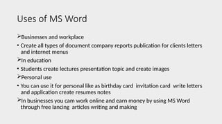 Uses of MS Word
Businesses and workplace
• Create all types of document company reports publication for clients letters
and internet menus
In education
• Students create lectures presentation topic and create images
Personal use
• You can use it for personal like as birthday card invitation card write letters
and application create resumes notes
In businesses you cam work online and earn money by using MS Word
through free lancing articles writing and making
 