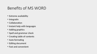 Benefits of MS WORD
• Extreme availability
• Integratin
• Collaboration
• Instant help with languages
• Adding graphics
• Spell and grammar check
• Creating table of contents
• Auto formating
• Editing document
• Fast and convenient
 