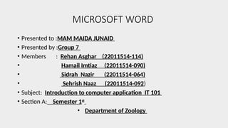 MICROSOFT WORD
• Presented to :MAM MAIDA JUNAID
• Presented by :Group 7
• Members : Rehan Asghar (22011514-114)
• Hamail Imtiaz (22011514-090)
• Sidrah Nazir (22011514-064)
• Sehrish Naaz (22011514-092)
• Subject: Introduction to computer application IT 101
• Section A: Semester 1st
• Department of Zoology
 