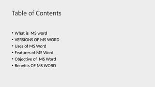 Table of Contents
• What is MS word
• VERSIONS OF MS WORD
• Uses of MS Word
• Features of MS Word
• Objective of MS Word
• Benefits OF MS WORD
 