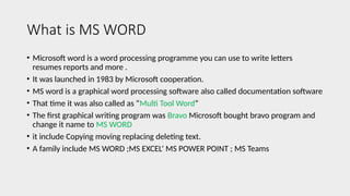 What is MS WORD
• Microsoft word is a word processing programme you can use to write letters
resumes reports and more .
• It was launched in 1983 by Microsoft cooperation.
• MS word is a graphical word processing software also called documentation software
• That time it was also called as “Multi Tool Word”
• The first graphical writing program was Bravo Microsoft bought bravo program and
change it name to MS WORD
• it include Copying moving replacing deleting text.
• A family include MS WORD ;MS EXCEL’ MS POWER POINT ; MS Teams
 