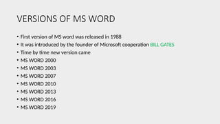 VERSIONS OF MS WORD
• First version of MS word was released in 1988
• It was introduced by the founder of Microsoft cooperation BILL GATES
• Time by time new version came
• MS WORD 2000
• MS WORD 2003
• MS WORD 2007
• MS WORD 2010
• MS WORD 2013
• MS WORD 2016
• MS WORD 2019
 
