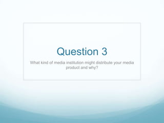Question 3
What kind of media institution might distribute your media
                   product and why?
 